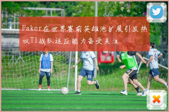 Faker在世界赛前英雄池扩展引发热议T1战队适应能力备受关注