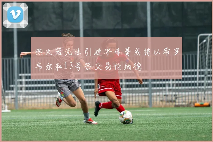 热火若无法引进字母哥或将以希罗韦尔和13号签交易伦纳德