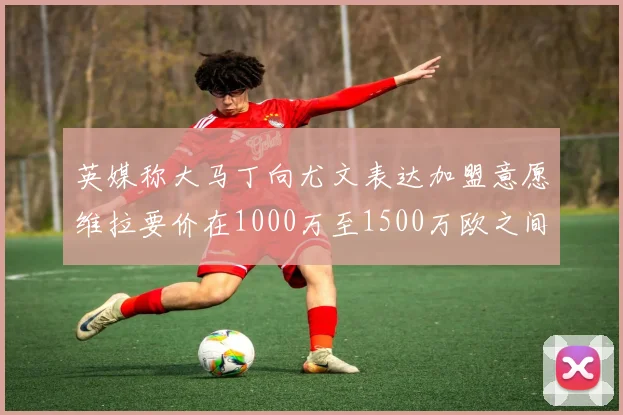 英媒称大马丁向尤文表达加盟意愿维拉要价在1000万至1500万欧之间