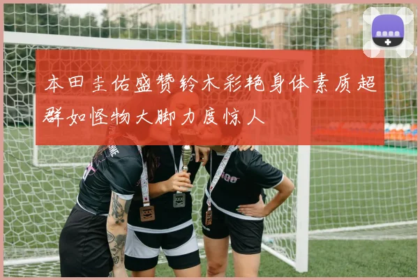 本田圭佑盛赞铃木彩艳身体素质超群如怪物大脚力度惊人
