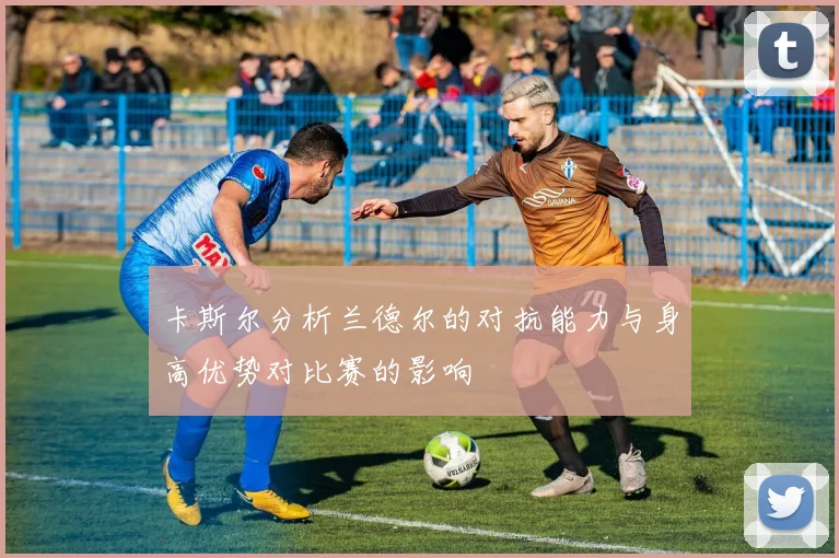 卡斯尔分析兰德尔的对抗能力与身高优势对比赛的影响