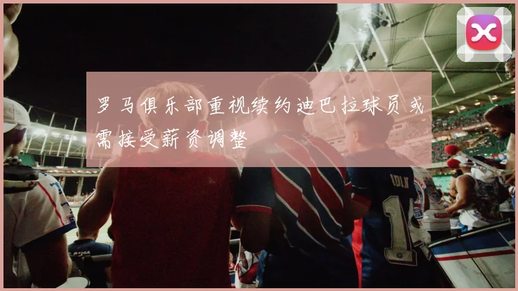 罗马俱乐部重视续约迪巴拉球员或需接受薪资调整