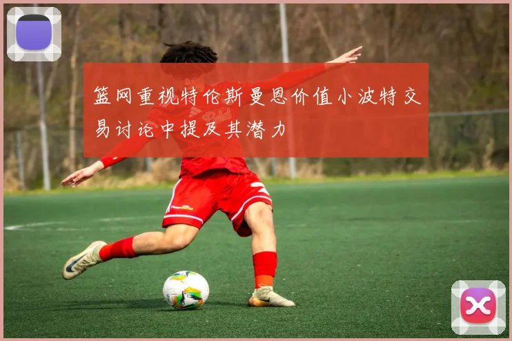 篮网重视特伦斯曼恩价值小波特交易讨论中提及其潜力