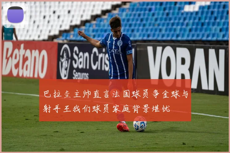 巴拉圭主帅直言法国球员争金球与射手王我们球员家庭背景堪忧