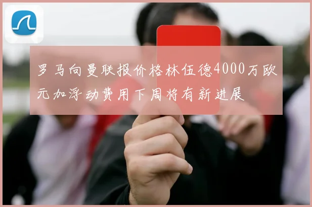 罗马向曼联报价格林伍德4000万欧元加浮动费用下周将有新进展