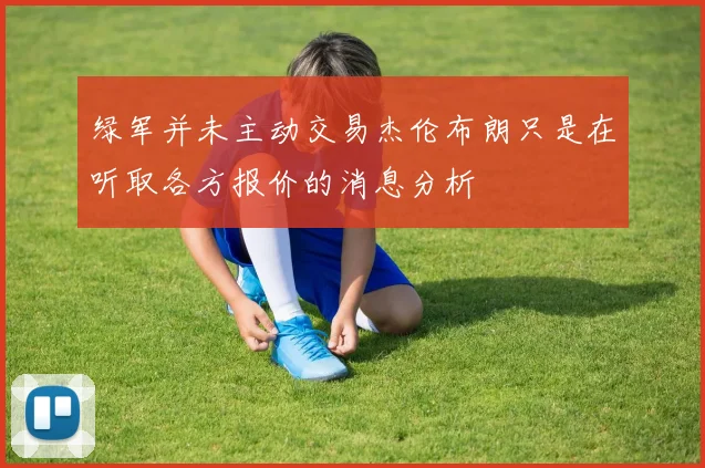 绿军并未主动交易杰伦布朗只是在听取各方报价的消息分析