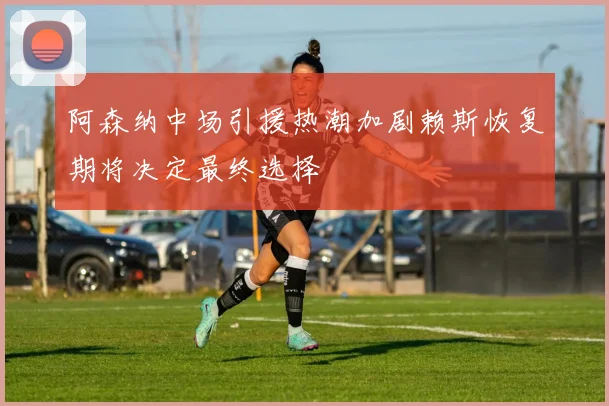 阿森纳中场引援热潮加剧赖斯恢复期将决定最终选择