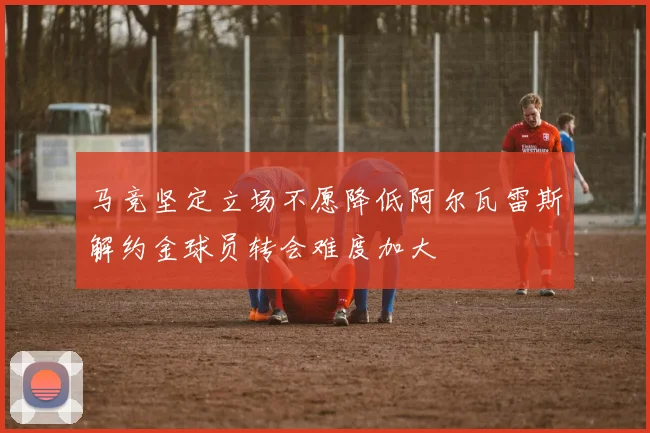 马竞坚定立场不愿降低阿尔瓦雷斯解约金球员转会难度加大