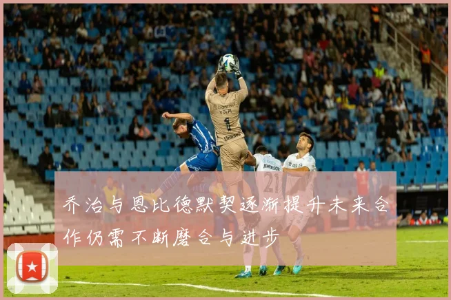 乔治与恩比德默契逐渐提升未来合作仍需不断磨合与进步