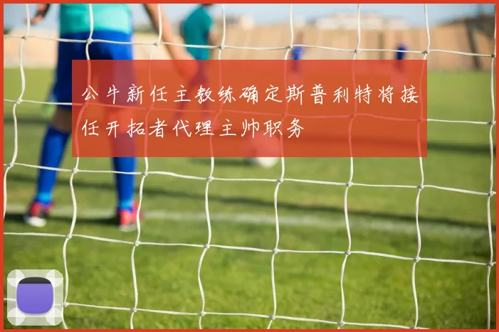 公牛新任主教练确定斯普利特将接任开拓者代理主帅职务