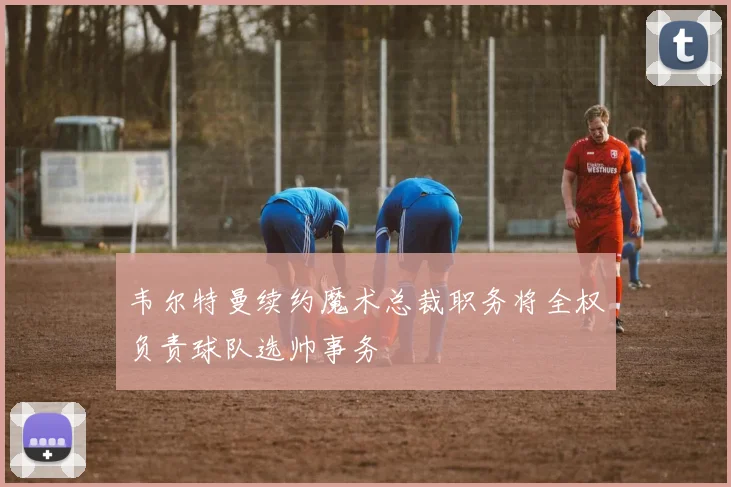 韦尔特曼续约魔术总裁职务将全权负责球队选帅事务
