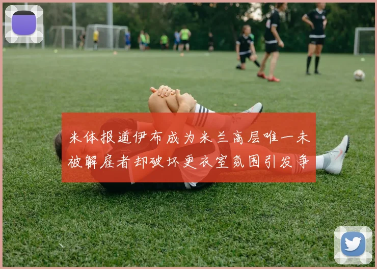 米体报道伊布成为米兰高层唯一未被解雇者却破坏更衣室氛围引发争议
