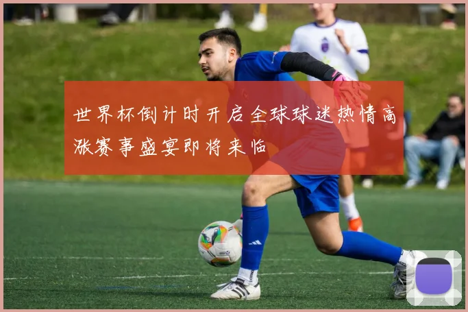 世界杯倒计时开启全球球迷热情高涨赛事盛宴即将来临