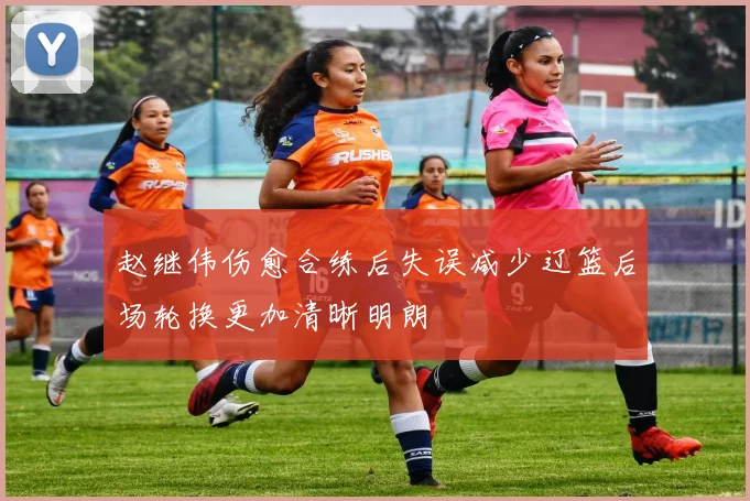 赵继伟伤愈合练后失误减少辽篮后场轮换更加清晰明朗