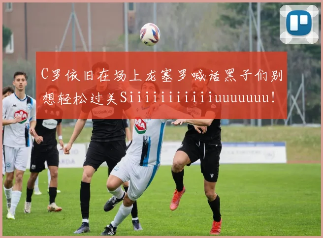C罗依旧在场上龙塞罗喊话黑子们别想轻松过关Siiiiiiiiiiiuuuuuuu!