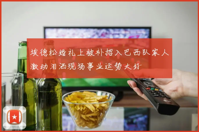 埃德松婚礼上被补招入巴西队家人激动泪洒现场事业运势大好