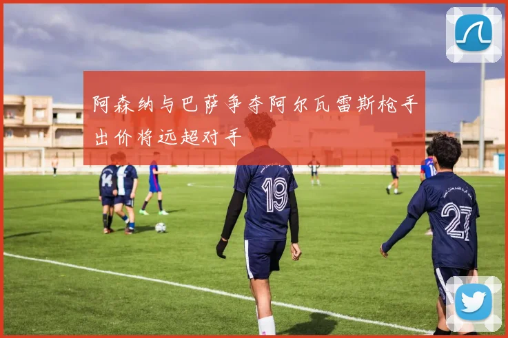 阿森纳与巴萨争夺阿尔瓦雷斯枪手出价将远超对手