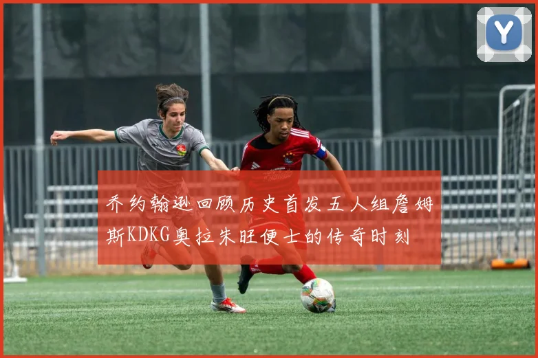 乔约翰逊回顾历史首发五人组詹姆斯KDKG奥拉朱旺便士的传奇时刻