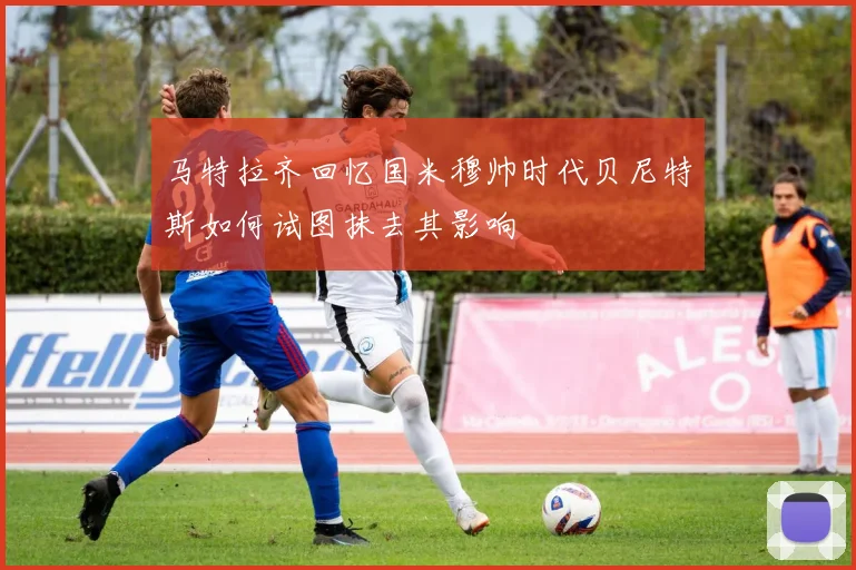 马特拉齐回忆国米穆帅时代贝尼特斯如何试图抹去其影响