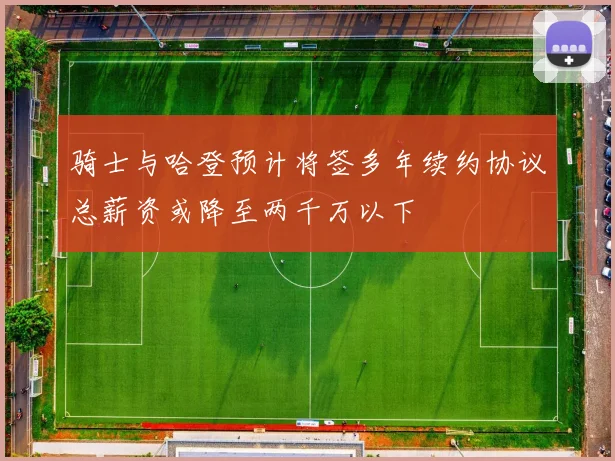 骑士与哈登预计将签多年续约协议总薪资或降至两千万以下