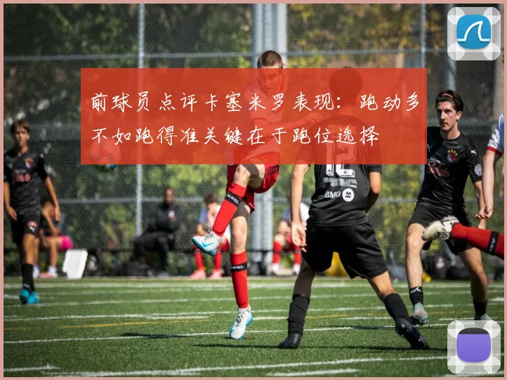 前球员点评卡塞米罗表现：跑动多不如跑得准关键在于跑位选择