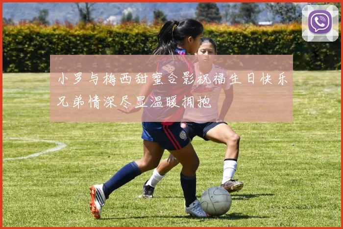 小罗与梅西甜蜜合影祝福生日快乐兄弟情深尽显温暖拥抱