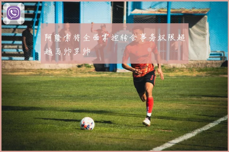 阿隆索将全面掌控转会事务权限超越马帅罗帅
