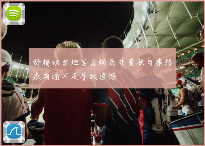 舒梅切尔坦言后悔离开曼联与弗格森沟通不足导致遗憾
