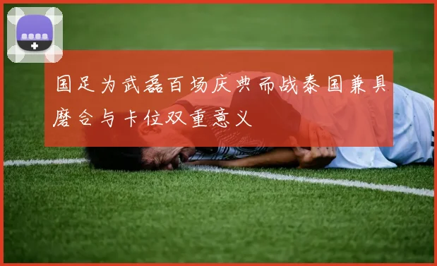国足为武磊百场庆典而战泰国兼具磨合与卡位双重意义