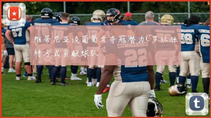 维蒂尼亚谈葡萄牙夺冠潜力C罗以独特方式贡献球队