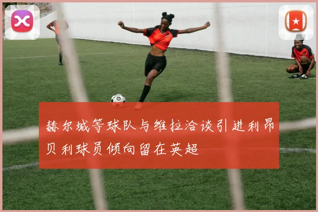 赫尔城等球队与维拉洽谈引进利昂贝利球员倾向留在英超