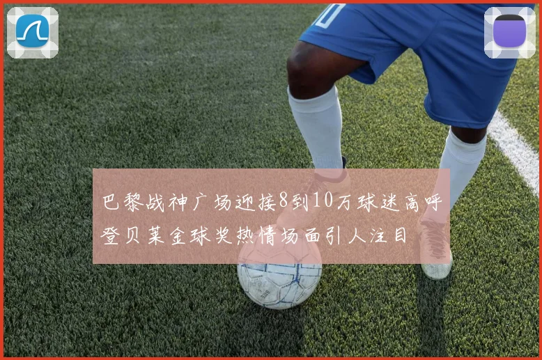巴黎战神广场迎接8到10万球迷高呼登贝莱金球奖热情场面引人注目