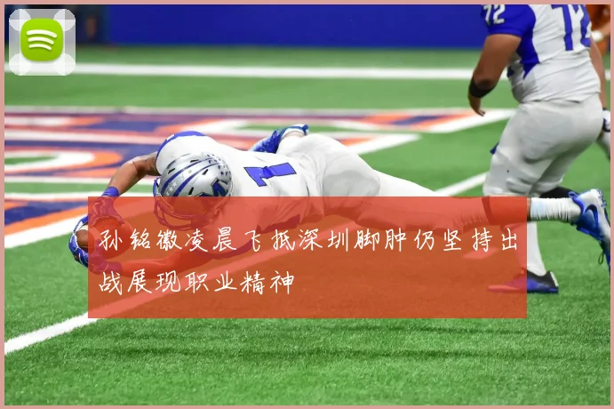 孙铭徽凌晨飞抵深圳脚肿仍坚持出战展现职业精神