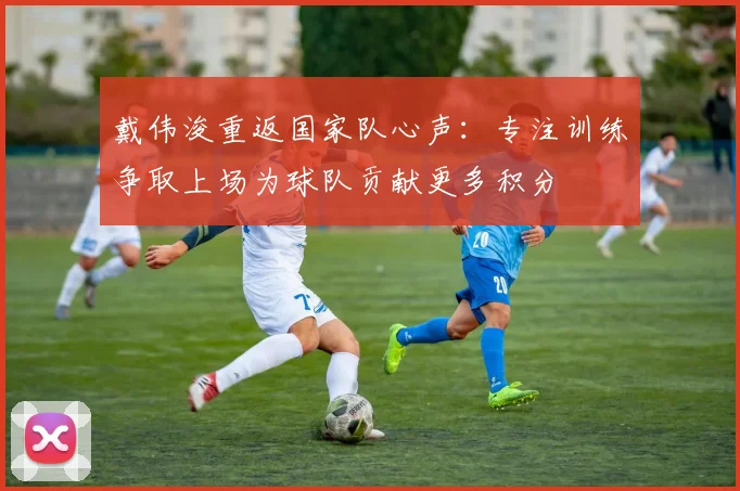 戴伟浚重返国家队心声：专注训练争取上场为球队贡献更多积分