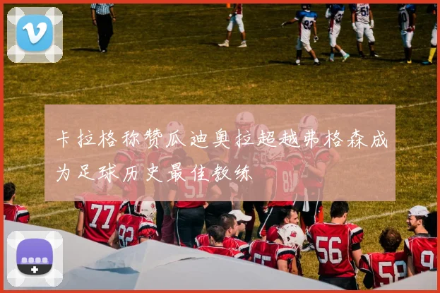 卡拉格称赞瓜迪奥拉超越弗格森成为足球历史最佳教练