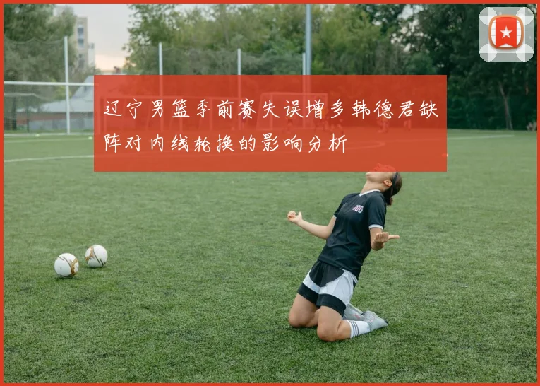 辽宁男篮季前赛失误增多韩德君缺阵对内线轮换的影响分析