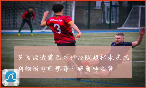 罗马诺透露巴尔科拉欧超杯未庆祝利物浦与巴黎每日磋商转会费